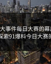 揭秘91大事件每日大赛的幕后故事：深入探索91爆料今日大赛的真相
