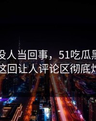 刚开始没人当回事，51吃瓜黑料这条线这回让人评论区彻底炸了